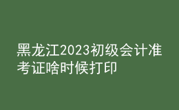 黑龍江2023初級會計準考證啥時候打印