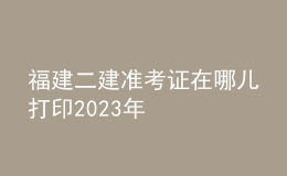 福建二建準(zhǔn)考證在哪兒打印2023年