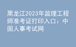 黑龍江2023年監(jiān)理工程師準(zhǔn)考證打印入口：中國人事考試網(wǎng)