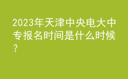2023年天津中央電大中專報名時間是什么時候？