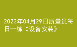 2023年04月29日質(zhì)量員每日一練《設備安裝》