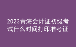 2023青海會(huì)計(jì)證初級(jí)考試什么時(shí)間打印準(zhǔn)考證