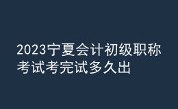 2023寧夏會(huì)計(jì)初級(jí)職稱考試考完試多久出成績(jī)
