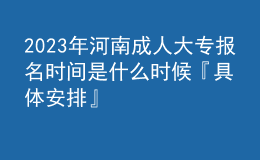 2023年河南成人大專報名時間是什么時候『具體安排』
