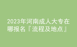 2023年河南成人大專在哪報名『流程及地點(diǎn)』