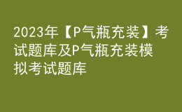 2023年【P氣瓶充裝】考試題庫(kù)及P氣瓶充裝模擬考試題庫(kù)