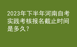 2023年下半年河南自考實踐考核報名截止時間是多久？ 