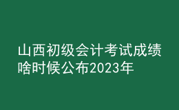 山西初級會計(jì)考試成績啥時(shí)候公布2023年
