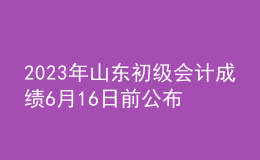 2023年山東初級會計成績6月16日前公布