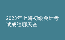 2023年上海初級會計(jì)考試成績哪天查