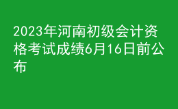 2023年河南初級(jí)會(huì)計(jì)資格考試成績(jī)6月16日前公布