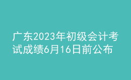 廣東2023年初級會計考試成績6月16日前公布