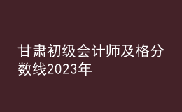 甘肅初級(jí)會(huì)計(jì)師及格分?jǐn)?shù)線2023年