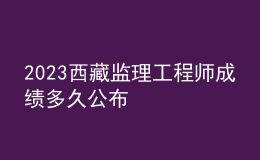 2023西藏監(jiān)理工程師成績多久公布
