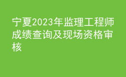 寧夏2023年監(jiān)理工程師成績(jī)查詢及現(xiàn)場(chǎng)資格審核