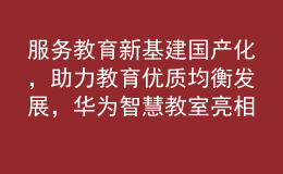 服務(wù)教育新基建國(guó)產(chǎn)化，助力教育優(yōu)質(zhì)均衡發(fā)展，華為智慧教室亮相第81屆中國(guó)教育裝備展