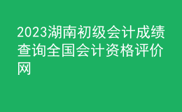 2023湖南初級(jí)會(huì)計(jì)成績(jī)查詢?nèi)珖?guó)會(huì)計(jì)資格評(píng)價(jià)網(wǎng)