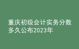 重慶初級(jí)會(huì)計(jì)實(shí)務(wù)分?jǐn)?shù)多久公布2023年