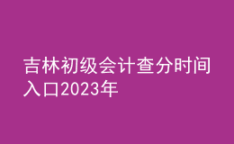 吉林初級會(huì)計(jì)查分時(shí)間入口2023年