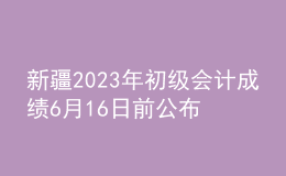 新疆2023年初級會計(jì)成績6月16日前公布
