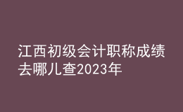 江西初級會計職稱成績去哪兒查2023年
