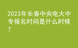 2023年長春中央電大中專報名時間是什么時候？
