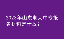2023年山東電大中專(zhuān)報(bào)名材料是什么？