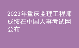 2023年重慶監(jiān)理工程師成績在中國人事考試網(wǎng)公布