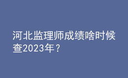 河北監(jiān)理師成績啥時候查2023年？