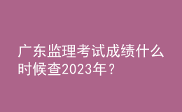 廣東監(jiān)理考試成績什么時(shí)候查2023年？
