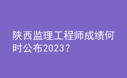 陜西監(jiān)理工程師成績何時(shí)公布2023？