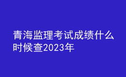 青海監(jiān)理考試成績什么時候查2023年
