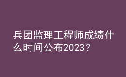 兵團(tuán)監(jiān)理工程師成績(jī)什么時(shí)間公布2023？