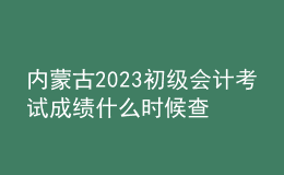 內(nèi)蒙古2023初級(jí)會(huì)計(jì)考試成績(jī)什么時(shí)候查