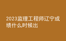 2023監(jiān)理工程師遼寧成績(jī)什么時(shí)候出