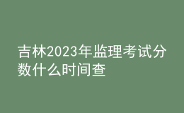 吉林2023年監(jiān)理考試分?jǐn)?shù)什么時間查