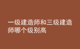 一級建造師和三級建造師哪個級別高