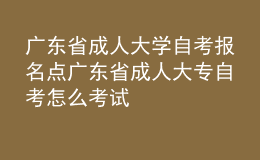 廣東省成人大學(xué)自考報名點 廣東省成人大專自考怎么考試 