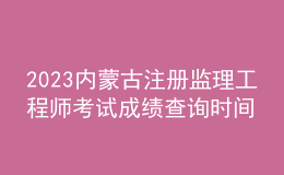2023內(nèi)蒙古注冊監(jiān)理工程師考試成績查詢時間