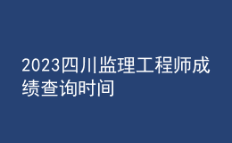 2023四川監(jiān)理工程師成績查詢時間