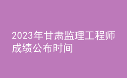 2023年甘肅監(jiān)理工程師成績公布時間