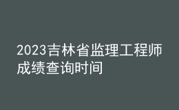 2023吉林省監(jiān)理工程師成績查詢時間