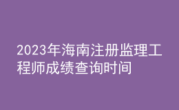 2023年海南注冊監(jiān)理工程師成績查詢時間