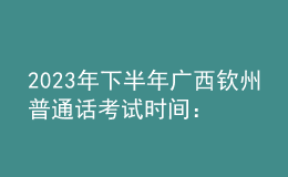 2023年下半年廣西欽州普通話考試時間：8月12-13日