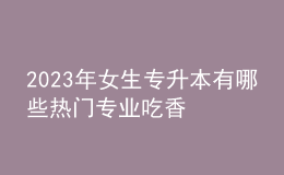 2023年女生專升本有哪些熱門專業(yè)吃香 