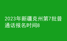 2023年新疆克州第7批普通話報名時間8月15日起 考試時間8月21日起