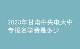 2023年甘肅中央電大中專報名學費是多少？