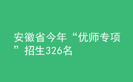 安徽省今年“優(yōu)師專項”招生326名