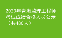 2023年青海監(jiān)理工程師考試成績合格人員公示（共480人）