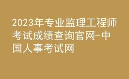 2023年專業(yè)監(jiān)理工程師考試成績(jī)查詢官網(wǎng)-中國(guó)人事考試網(wǎng)